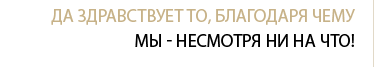 Да здравствует то, благодаря чему мы - не смотря ни на что!